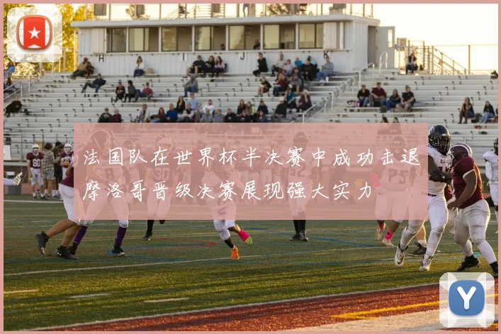 法国队在世界杯半决赛中成功击退摩洛哥晋级决赛展现强大实力