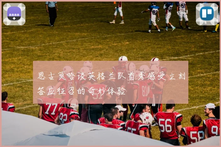 恩古莫哈谈英格兰队首秀感受立刻答应征召的奇妙体验