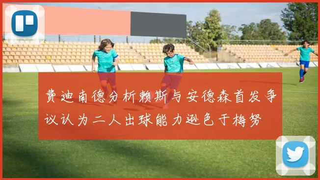 费迪南德分析赖斯与安德森首发争议认为二人出球能力逊色于梅努