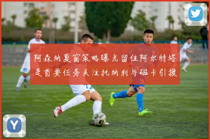 阿森纳夏窗策略曝光留住阿尔特塔是首要任务关注托纳利与磁卡引援动态