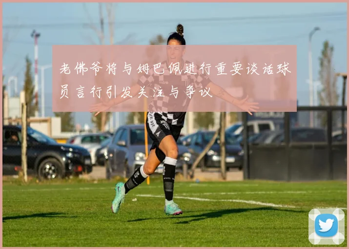 老佛爷将与姆巴佩进行重要谈话球员言行引发关注与争议