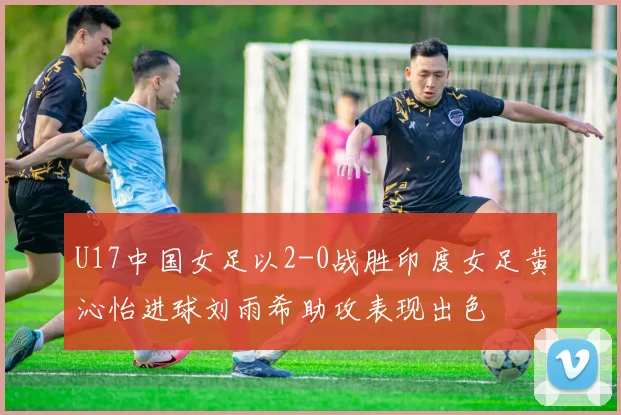 U17中国女足以2-0战胜印度女足黄沁怡进球刘雨希助攻表现出色