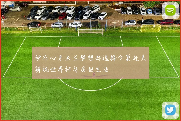 伊布心系米兰梦想却选择今夏赴美解说世界杯与度假生活