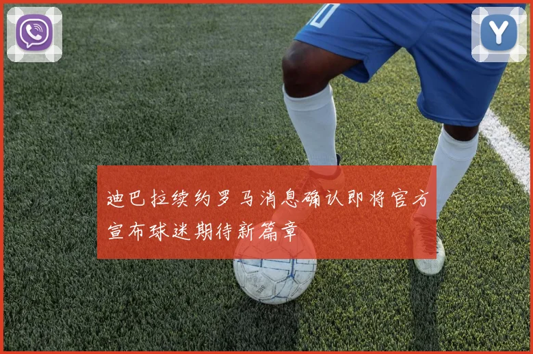 迪巴拉续约罗马消息确认即将官方宣布球迷期待新篇章