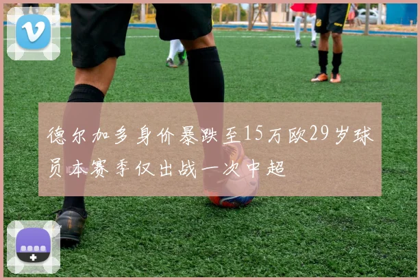 德尔加多身价暴跌至15万欧29岁球员本赛季仅出战一次中超