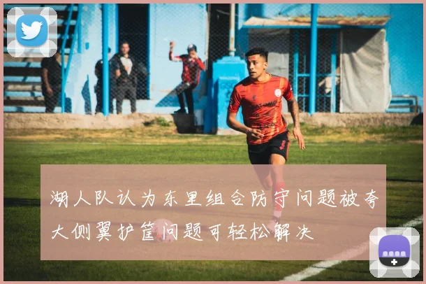 湖人队认为东里组合防守问题被夸大侧翼护筐问题可轻松解决