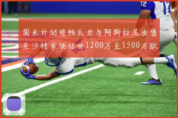 国米计划将帕瓦尔与阿斯拉尼出售至沙特市场估价1200万至1500万欧元