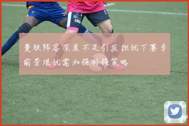 曼联阵容深度不足引发担忧下赛季前景堪忧需加强补强策略