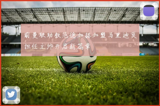 前曼联助教范德加赫加盟马里迪莫担任主帅开启新篇章