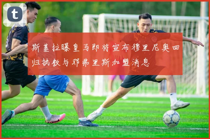 斯基拉曝皇马即将宣布穆里尼奥回归执教与邓弗里斯加盟消息