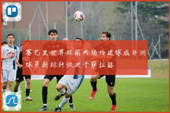 赛巴里世界杯前两场均进球成非洲球员新标杆仅次于萨拉赫