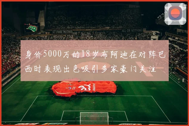 身价5000万的18岁布阿迪在对阵巴西时表现出色吸引多家豪门关注
